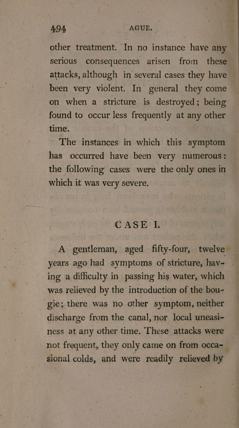 serious consequences arisen from _ these attacks, although in several cases they have been very violent. In general they come on when a stricture is destroyed; being found to occur less frequently at any other time. The instances in which this symptom has occurred have been very numerous: the following cases were the only ones in which it was very severe. CASE'L years ago had symptoms of stricture, hav- ing a difficulty in passing his water, which was relieved by the introduction of the bou- gie; there was no other symptom, neither discharge from the canal, nor local uneasi- ness at any other time. These attacks were sional colds, and were readily relieved by