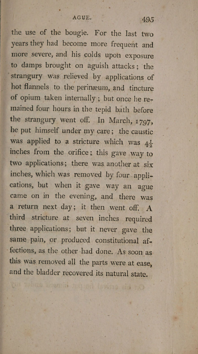 the use of the bougie. For the last two years they had become more frequent and more severe, and his colds upon exposure _ to damps brought on aguish attacks; the ‘strangury was relieved by applications of hot flannels to the perinzeum, and tincture of opium taken internally ; but once he re- mained four hours in the tepid bath before the strangury went off. In March, 1797, he put himself under my care; the caustic was applied to a stricture. which was 41 inches from the orifice; this gave way to ~ two applications; there was another at six inches, which was removed by four..appli- cations, but when it gave way an ague came on in the evening, and there was a return next day; it then went off. A ‘third stricture. at seven inches required three applications; but it never gave the same pain, or produced constitutional af- fections, as the other had done. As soon as: this was removed all the parts were at ease, and the bladder recovered its natural state.