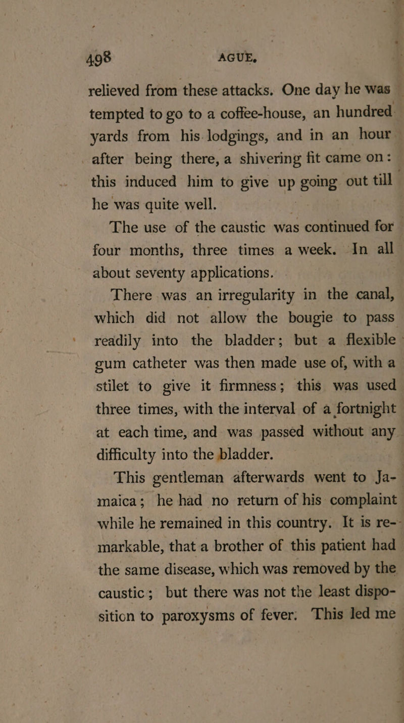 relieved from these attacks. One day he was — tempted to go to a coffee-house, an hundred. yards from his. lodgings, and in an hour after being there, a shivering fit came on: this induced him to give up going out till he was quite well. | The use of the caustic was continued for — four months, three times a week. In all about seventy applications. There was an irregularity in the canal, which did not allow the bougie to pass readily into the bladder; but a flexible gum catheter was then made use of, with a stilet to give it firmness; this was used three times, with the interval of a fortnight at each time, and was passed without any difficulty into the bladder. This gentleman afterwards went to Ja- maica; he had no return of his: complaint while he remained in this country. It is re-- markable, that a brother of this patient had the same disease, which was removed by the caustic; but there was not the least dispo- sition to paroxysms of fever; This led me