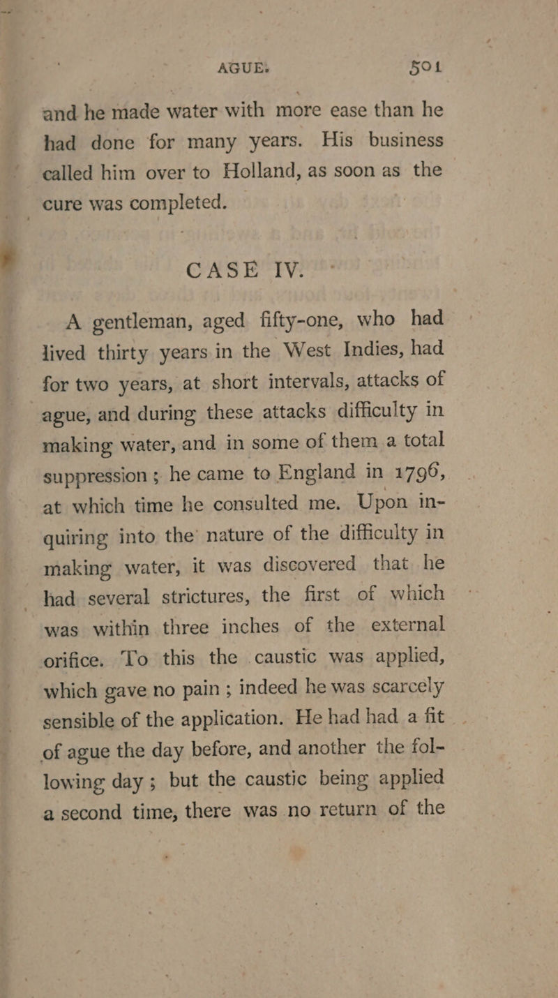 AGUE: Sot and he made water with more ease than he had done for many years. His business called him over to Holland, as soon as the cure was completed. CASE IV. A gentleman, aged fifty-one, who had lived thirty years in the West Indies, had for two years, at short intervals, attacks of ague, and during these attacks difficulty in making water, and in some of them. a total suppression ; he came to England in 17996, at which time he consulted me. Upon in- quiring into, the’ nature of the difficulty in making water, it was discovered that he had several strictures, the first of which was within three inches of the external orifice. To this the .caustic was applied, which gave no pain ; indeed he was scarcely sensible of the application. He had had a fit of ague the day before, and another the fol- lowing day; but the caustic being applied a second time, there was no return of the