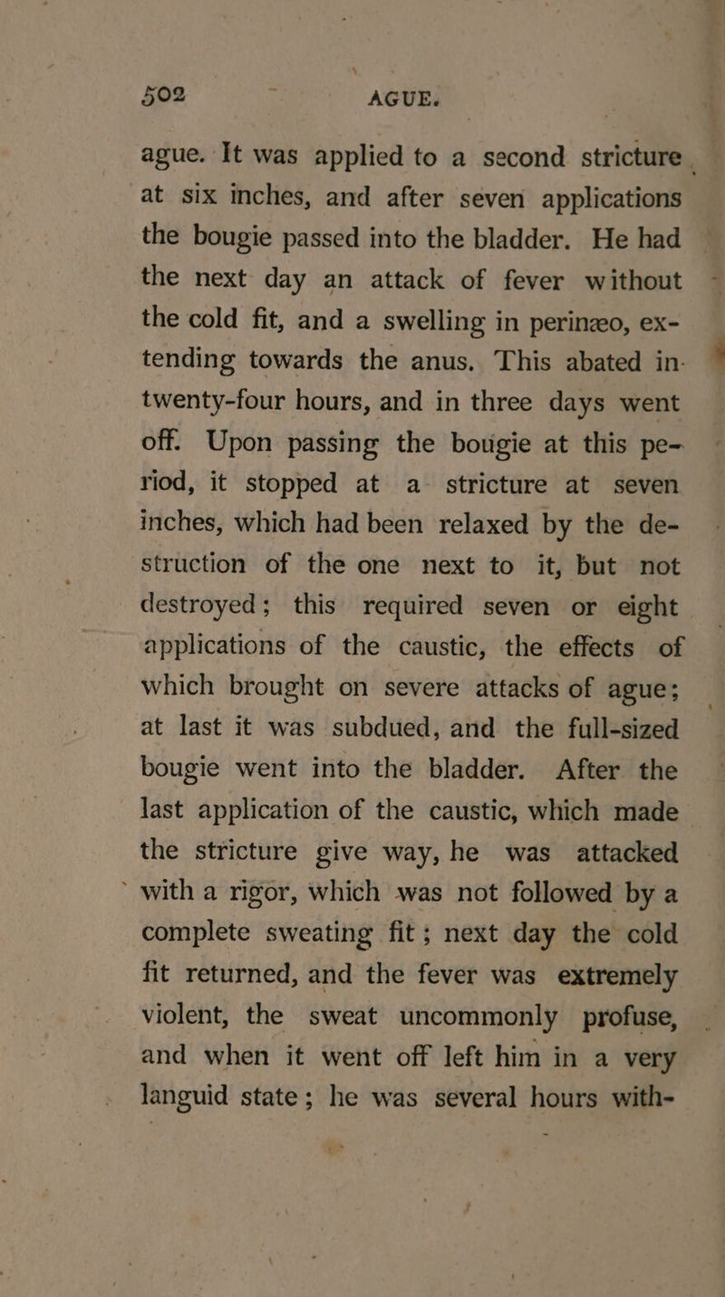 ague. It was applied to a second stricture . at six Inches, and after seven applications the bougie passed into the bladder. He had the next day an attack of fever without the cold fit, and a swelling in perinzeo, ex- tending towards the anus. This abated in. twenty-four hours, and in three days went off. Upon passing the botgie at this pe- riod, it stopped at a- stricture at seven inches, which had been relaxed by the de- struction of the one next to it, but not destroyed; this required seven or eight applications of the caustic, the effects of which brought on severe attacks of ague; at last it was subdued, and the full-sized bougie went into the bladder. After the last application of the caustic, which made the stricture give way, he was attacked with a rigor, which was not followed by a complete sweating fit; next day the cold fit returned, and the fever was extremely violent, the sweat uncommonly profuse, and when it went off left him in a very languid state; he was several hours with-