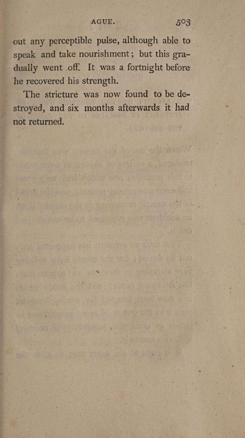 out any perceptible pulse, although able to speak and take nourishment; but this gra- dually went off. It was a fortnight before he recovered his strength. The stricture was now found to be de- stroyed, and six months afterwards it had not returned.