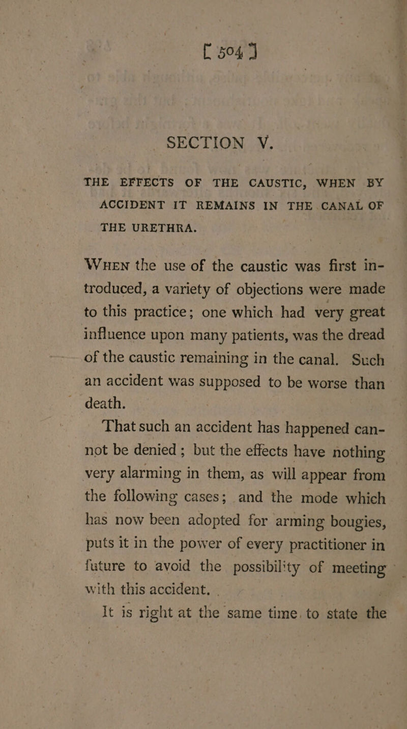 [ 504] SECTION V. THE EFFECTS OF THE CAUSTIC, WHEN BY ACCIDENT IT REMAINS IN THE CANAL OF THE URETHRA. WueEN the use of the caustic was first in- troduced, a variety of objections were made to this practice; one which had very great influence upon many patients, was the dread of the caustic remaining in the canal. Such an accident was supposed to be worse than death. That such an accident has happened can- not be denied; but the effects have nothing very alarming in them, as will appear from the following cases; and the mode which has now been adopted for arming bougies, puts it in the power of every practitioner in future to avoid the possibility of meeting _ with this accident. . | It is right at the ‘same time. to state the