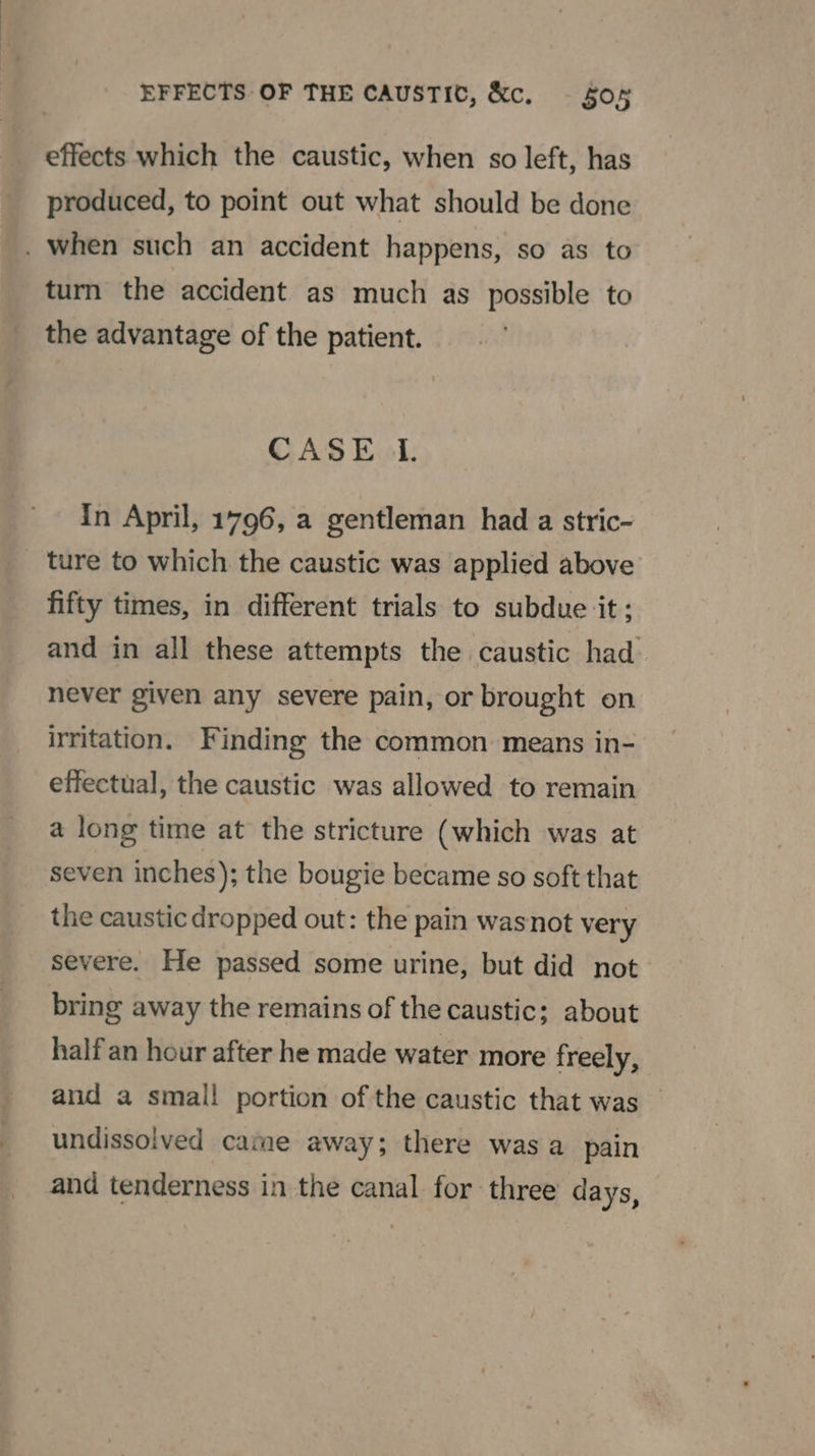 effects which the caustic, when so left, has produced, to point out what should be done . when such an accident happens, so as to turn the accident as much as possible to the advantage of the patient. CASE LI. In April, 1796, a gentleman had a stric- _ ture to which the caustic was applied above fifty times, in different trials to subdue it; and in all these attempts the caustic had— never given any severe pain, or brought on irritation. Finding the common means in- effectual, the caustic was allowed to remain a long time at the stricture (which was at seven inches); the bougie became so soft that the caustic dropped out: the pain wasnot very severe. He passed some urine, but did not bring away the remains of the caustic; about half an hour after he made water more freely, and a small portion of the caustic that was undissolved came away; there wasa pain and tenderness in the canal for three days,