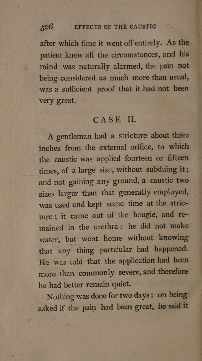 after which time it went offentirely. As the - patient knew all the circumstances, and his mind was naturally alarmed, the pain not being considered as much more than usual, was a sufficient proof that it had not been very great. CASE IL. A gentleman had a stricture about three. anches from the external orifice, to which the caustic was applied fourteen or fifteen times, of a large size, without subduing it ; and not gaining any ground, a caustic two sizes larger than that generally employed, was used and kept some time at the stric- ture ; it came out of the bougie, and re- mained in the urethra: he did not make water, but went. home without knowing that any thing particular had happened. He was told that the application had been more than commonly severe, and therefore he had better remain quiet. Nothing was done for two days; on being asked if the pain had been great, he said it