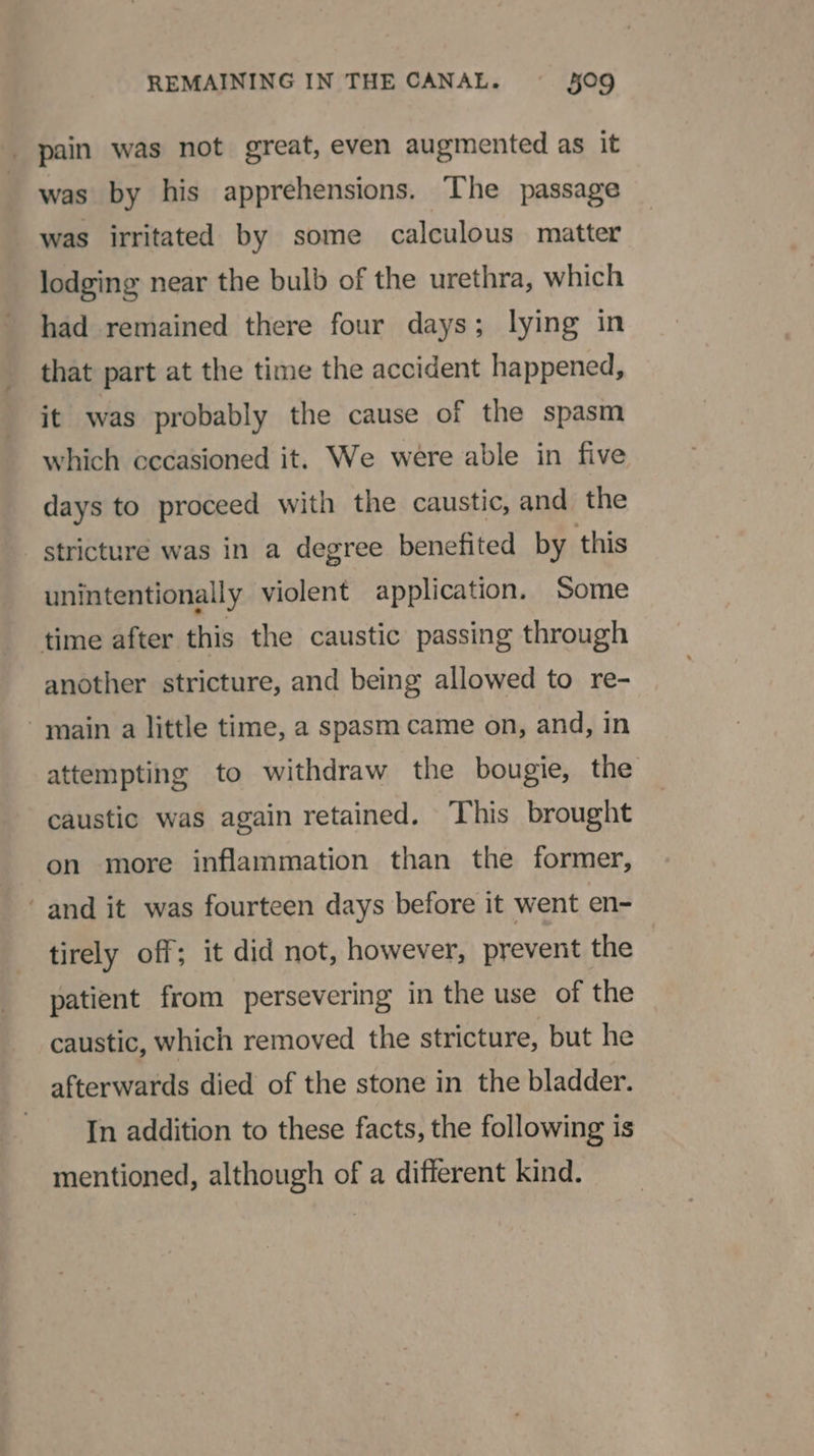 pain was not great, even augmented as it was by his apprehensions. The passage was irritated by some calculous matter lodging near the bulb of the urethra, which had remained there four days; lying in that part at the time the accident happened, it was probably the cause of the spasm which cecasioned it. We were able in five days to proceed with the caustic, and the stricture was in a degree benefited by this unintentionally violent application. Some time after this the caustic passing through another stricture, and being allowed to re- main a little time, a spasm came on, and, in attempting to withdraw the bougie, the caustic was again retained. This brought on more inflammation than the former, ‘and it was fourteen days before it went en- tirely off; it did not, however, prevent the patient from persevering in the use of the caustic, which removed the stricture, but he afterwards died of the stone in the bladder. In addition to these facts, the following is mentioned, although of a different kind.