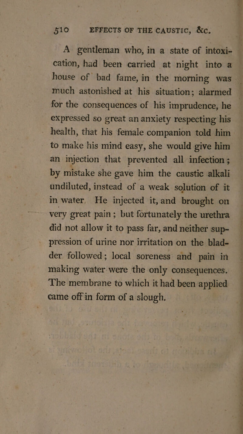 gentleman who, in a state of intoxi- cation, had been carried at night into a much astonished-at his situation; alarmed for the consequences of his imprudence, he expressed so great an anxiety respecting his health, that his female companion told him to make his mind easy, she would give him an injection that prevented all infection ; by mistake she gave him the caustic alkali undiluted, instead of a weak solution of it in water. He injected it,and brought on very great pain; but fortunately the urethra did not allow it to pass far, and neither sup- pression of urine nor irritation on the blad- der followed; local soreness and pain in The membrane to which it had been applied came off in form of a slough. a) = r * a ee ee &gt; -