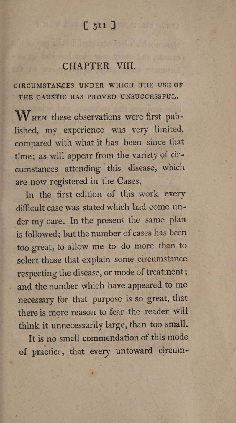 C511 J CHAPTER VIII. CIRCUMSTANCES UNDER WHICH THE USE OF THE CAUSTIC HAS PROVED UNSUCCESSFUL. Wer these observations were first pub- lished, my experience was very limited, compared with what it has been since that time; as will appear from the variety of cir- cumstances attending this disease, which are now registered in the Cases, In the first edition of this work every difficult case was stated which had come un- der my care. In the present the same plan is followed; but the number of cases has been too great, to allow me to do more than to select those that explain some circumstance respecting the disease, or mode of treatment ; _ and the number which have appeared to me necessary for that purpose is so great, that there is more reason to fear the reader will think it unnecessarily large, than too small. It is no small commendation of this mode of practice, that every untoward circum-