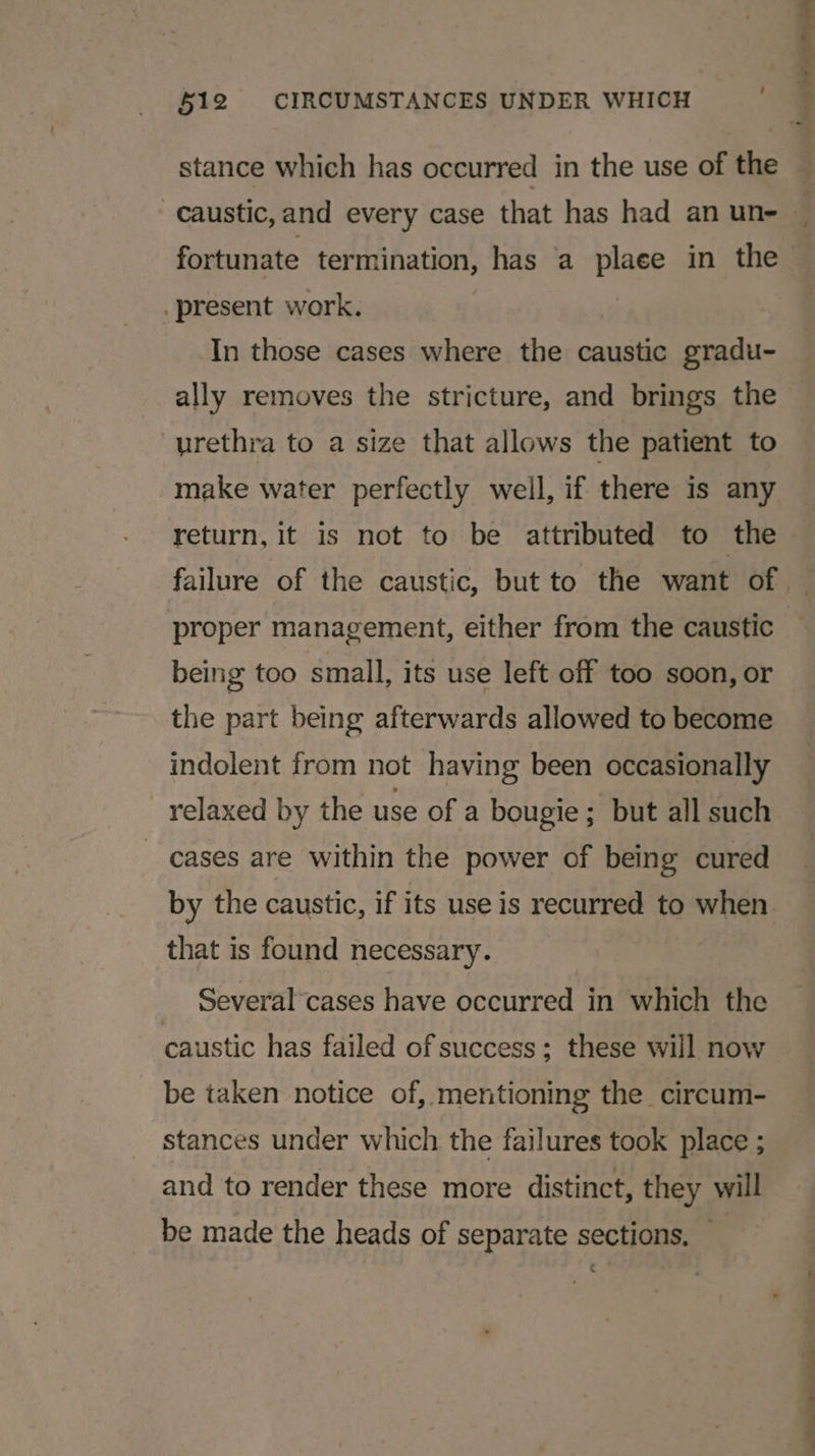 §12 CIRCUMSTANCES UNDER WHICH stance which has occurred in the use of the caustic, and every case that has had an un- present work. In those cases where the caustic gradu- urethra to a size that allows the patient to make water perfectly well, if there is any return, it is not to be attributed to the proper management, either from the caustic being too small, its use left off too soon, or the part being afterwards allowed to become indolent from not having been occasionally relaxed by the use of a bougie; but all such _ cases are within the power of being cured that is found necessary. Several cases have occurred in which the caustic has failed of success; these will now be taken notice of, mentioning the circum- stances under which the failures took place ; and to render these more distinct, they will be made the heads of separate sections, — ie ea &lt;_&lt; eon