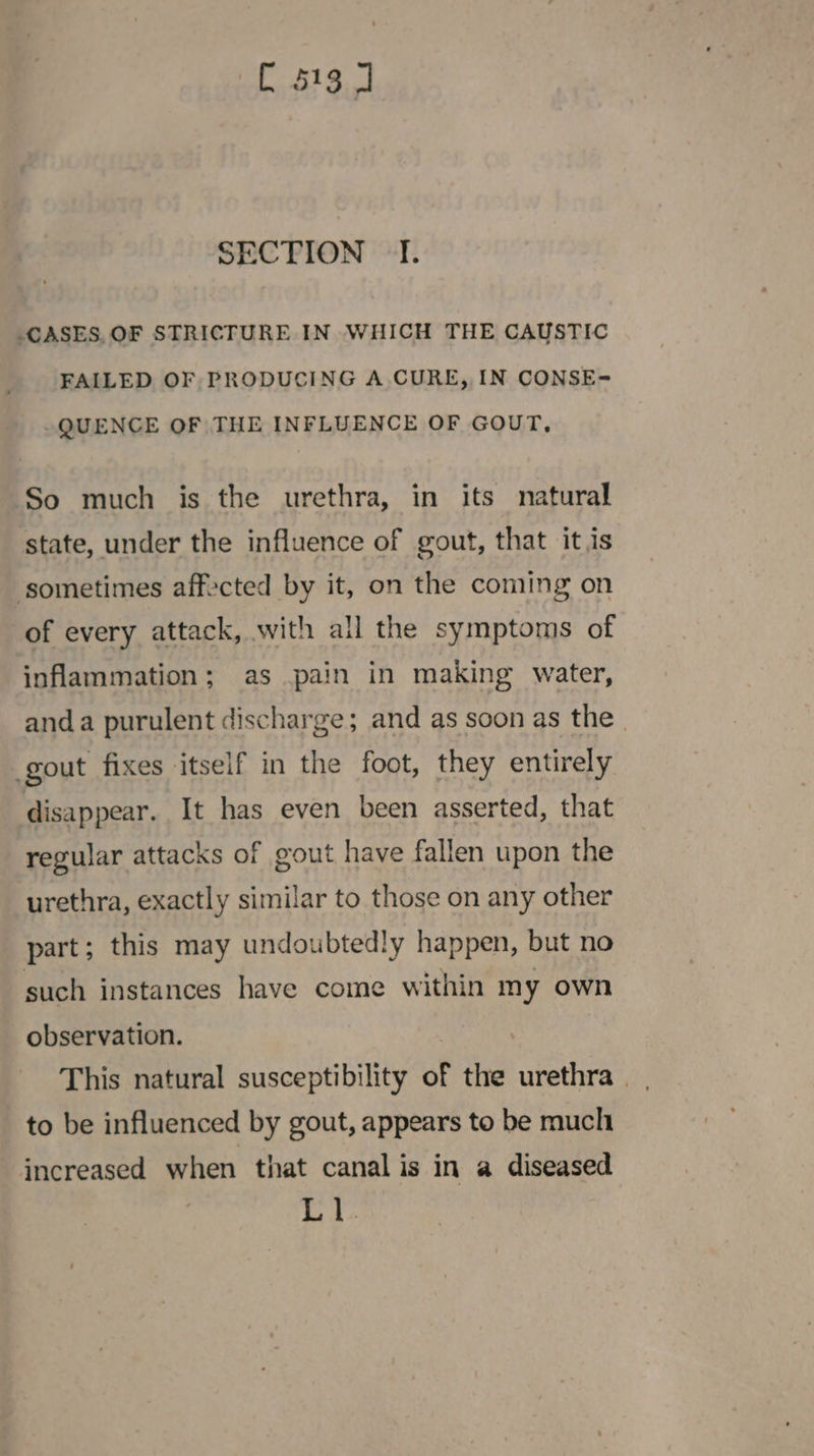 SECTION I. _CASES, OF STRICTURE IN WHICH THE CAUSTIC FAILED OF PRODUCING A CURE, IN CONSE- QUENCE OF THE INFLUENCE OF GOUT, So much is the urethra, in its natural state, under the influence of gout, that it is ‘sometimes affected by it, on the coming on of every attack, with all the symptoms of inflammation; as pain in making water, anda purulent discharge; and as soon as the gout fixes itself in the foot, they entirely disappear. It has even been asserted, that regular attacks of gout have fallen upon the urethra, exactly similar to those on any other part; this may undoubtedly happen, but no such instances have come within my own observation. | This natural susceptibility of the urethra | . to be influenced by gout, appears to be muclt increased when that canal is in a diseased L 1.
