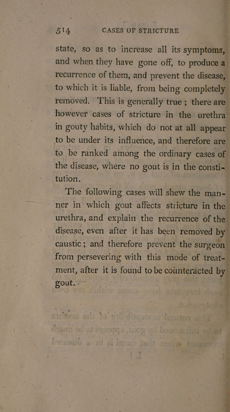 state, so as to increase all its symptoms, and when they have gone off, to produce a recurrence of them, and prevent the disease, to which it is liable, from being completely removed. This is generally true ; there are however cases of stricture in the urethra in gouty habits, which do not at all appear to be under its influence, and therefore are to be ranked among the ordinary cases of the disease, where no gout is in the consti-= tution. The following cases will shew the man- ner in which gout affects stricture in the - | urethra, and explain the recurrence of the. disease, even after it has been removed by caustic; and therefore prevent the surgeon from persevering with this mode of treat- ment, after it is found tobe counteracted by: gout. : a ~ x - a ah