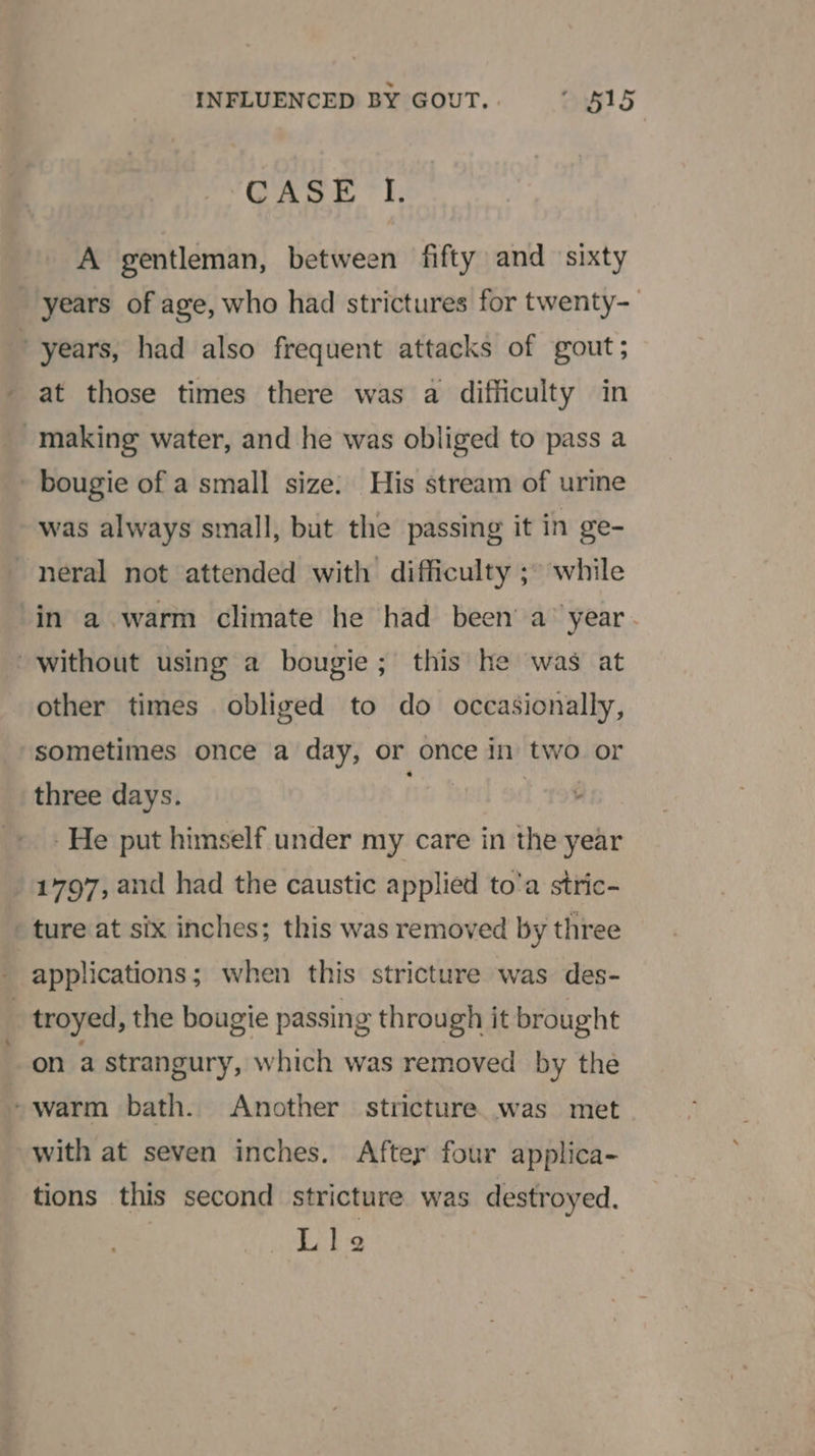 ‘CASE I. A gentleman, between fifty and sixty years of age, who had strictures for twenty- years, had also frequent attacks of gout; at those times there was a difficulty in making water, and he was obliged to pass a - bougie of a small size: His stream of urine was always small, but the passing it in ge- ~neral not attended with difficulty ;~ while in a warm climate he had been’ a’ year. without using a bougie; this he was at other times obliged to do occasionally, sometimes once a day, or once in two or three days. - He put himself under my care in the year 1797, and had the caustic applied to’a stric- ture at six inches; this was removed by three applications; when this stricture was des- _ troyed, the bougie passing through it brought on a strangury, which was removed by the -warm bath. Another stricture was met with at seven inches. After four applica- tions this second stricture was destroyed. Lie