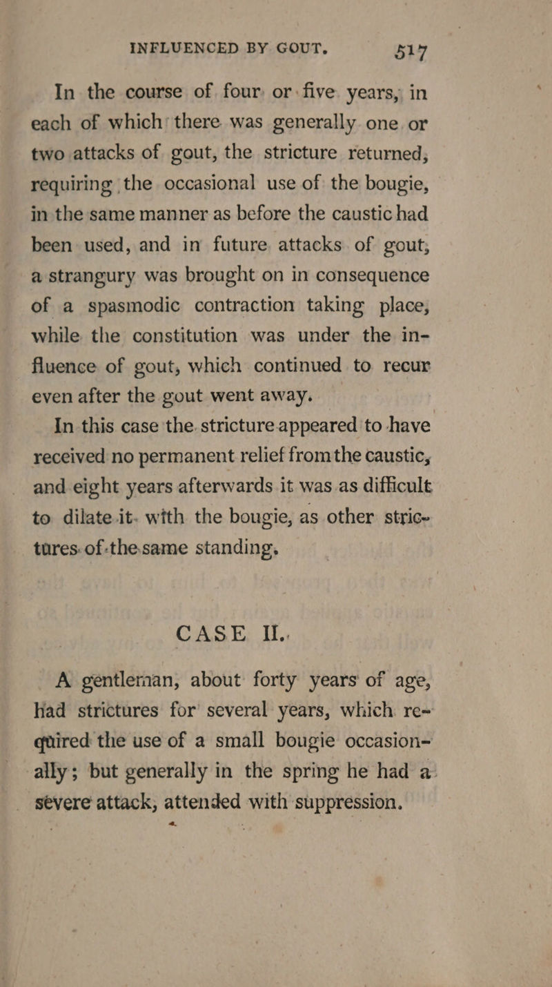 In the course of four: or five years, in each of which’ there was generally one or two attacks of gout, the stricture returned, requiring the occasional use of the bougie, in the same manner as before the caustic had been used, and in future attacks of gout; a strangury was brought on in consequence of a spasmodic contraction taking place, while the constitution was under the in- fluence of gout, which continued to recur even after the gout went away. In this case the. stricture.appeared to have received no permanent relief fromthe caustic, and eight years afterwards it was as difficult to dilate it. with the bougie, as other. stric- tures. of-thesame standing. CASE IU. A gentleman, about forty years of age, had strictures for several years, which re~ quired the use of a small bougie occasion- ally; but generally in the spring he had a: severe attack, attended with suppression.
