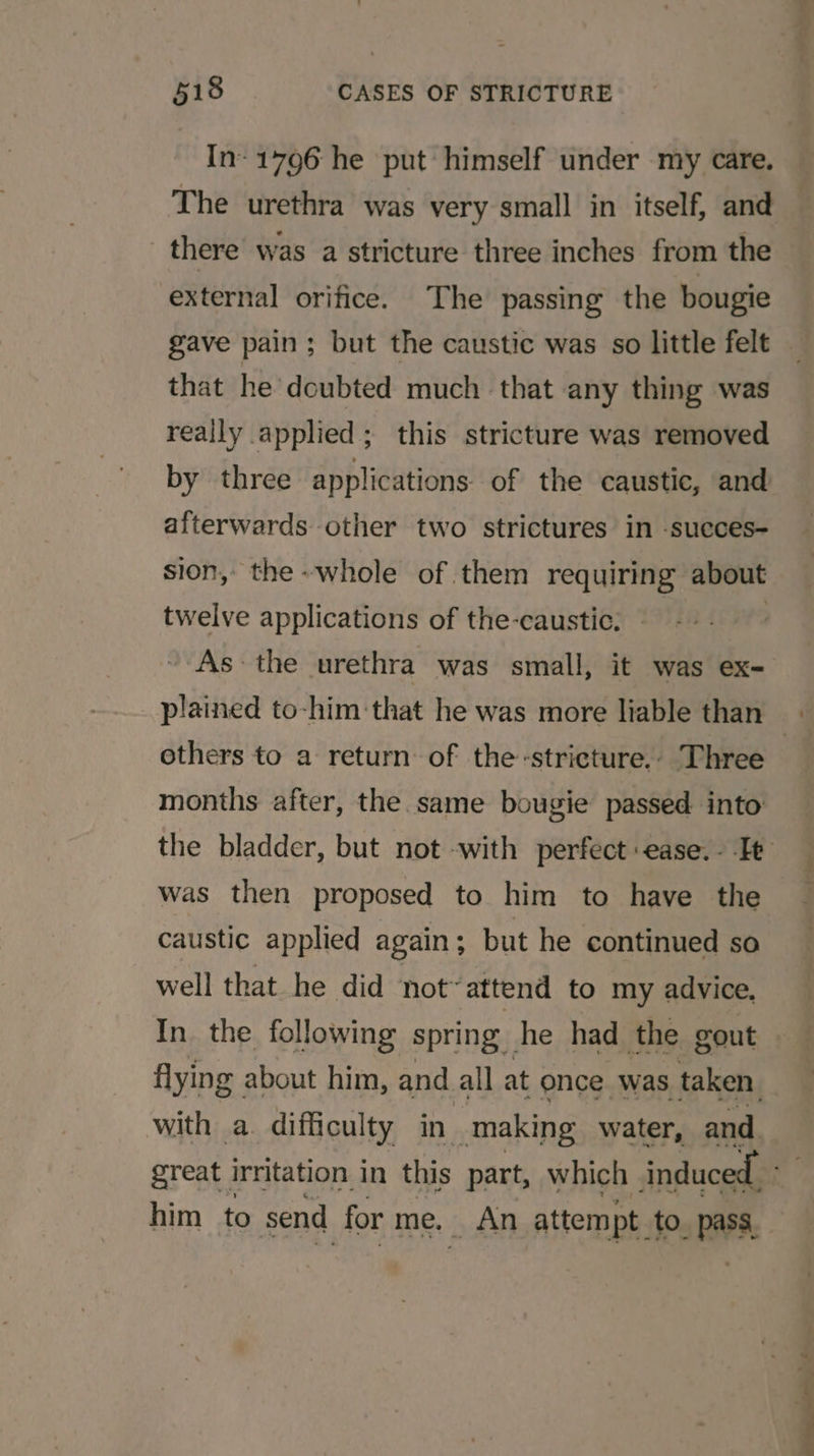 In- 1796 he put himself under my care. The urethra was very small in itself, and there was a stricture three inches from the external orifice. The passing the bougie gave pain; but the caustic was so little felt that he doubted much that any thing was really applied; this stricture was removed by three applications of the caustic, and afterwards other two strictures in -succes- sion, the-whole of.them requiring about twelve applications of the-caustic. : As the urethra was small, it was ex- others to a return of the-strieture.. Three months after, the same bougie passed into was then proposed to him to have the caustic applied again ; but he continued so well that he did not’ attend to my advice, In. the following spring he had the gout flying about him, and. all at once was taken with a. difficulty in making water, and him to send for me. An attempt to. pass,