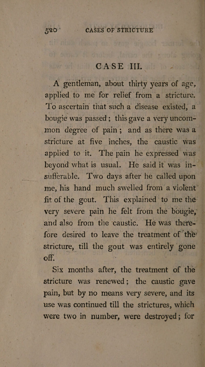 CASE IIL. : _A gentleman, about thirty years of age, applied to me for relief from a stricture. To ascertain that such a disease existed, a bougie was passed; this gave a very uncom- mon degree of pain; and as there was a stricture at five inches, the caustic was applied to it. The pain he expressed was and also from the caustic. He was there- fore desired to leave the treatment of the’ stricture, till the gout was entirely gone off. ) | Six months after, the treatment of the Stricture was renewed; the caustic gave pain, but by no means very severe, and its use was continued till the strictures, which were two in number, were destroyed; for wtp