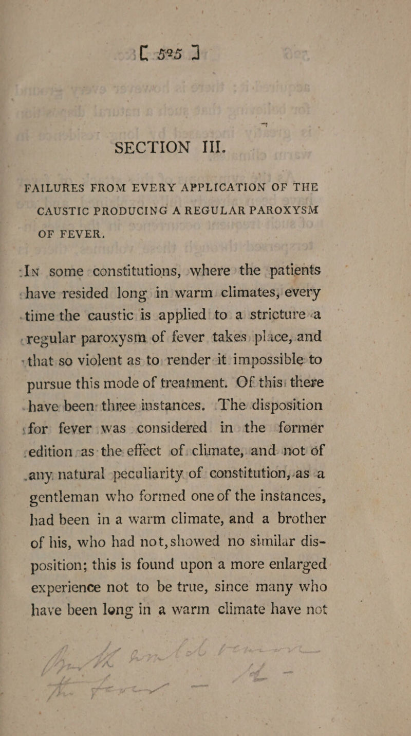 C525 J SECTION Ill. FAILURES FROM EVERY APPLICATION OF THE CAUSTIC PRODUCING A REGULAR PAROXYSM OF FEVER. -In some constitutions, where the patients shave resided long in warm. climates, every time the caustic is applied to a stricture «a regular paroxysm of fever takes) place, and that so violent as to, render it. impossible: to pursue this mode of treatment. Of this: there -have been: three instances. ‘The disposition ‘for fever was considered in the former -edition -as: the effect of: climate, and: not of -any, natural peculiarity. of constitution, as a gentleman who formed one of the instances, had been in a warm climate, and a brother of his, who had not,showed no similar dis- position; this is found upon a more enlarged experience not to be true, since many who have been leng in a warm climate have not
