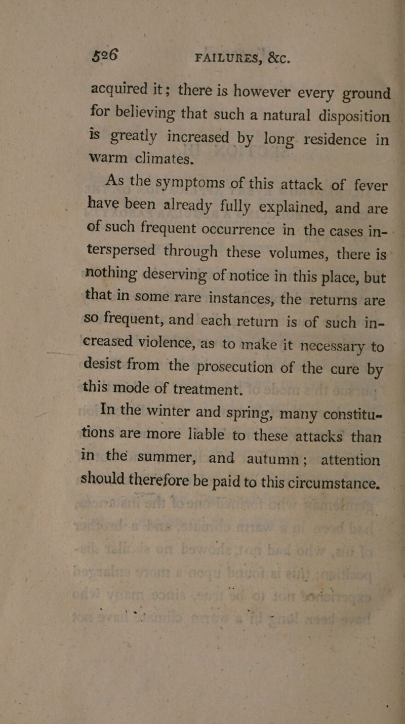 acquired it; there is however every ground for believing that such a natural disposition — is greatly increased by long residence in Warm climates. As the symptoms of this attack of fever have been already fully explained, and are terspersed through these volumes, there is’ nothing deserving of notice in this place, but that in some rare instances, the returns are so frequent, and each return is of such in- creased violence, as to make it necessary to desist from the prosecution of the cure by this mode of treatment. In the winter and spring, many constitu- tions are more liable to these attacks than in the summer, and autumn; attention should therefore be paid to this circumstance. f