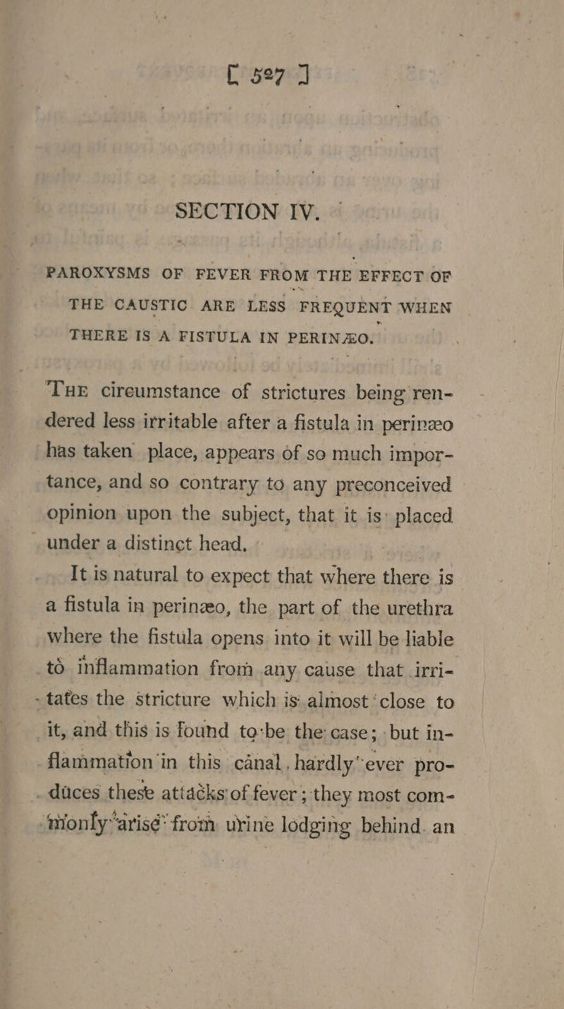 SECTION IV. PAROXYSMS OF FEVER FROM THE EFFECT OF THE CAUSTIC ARE LESS FREQUENT WHEN THERE IS A FISTULA IN PERIN ZO. TuE cireumstance of strictures being ren- dered less irritable after a fistula in perinzeo has taken place, appears of so much impor- tance, and so contrary to any preconceived opinion upon the subject, that it is: placed . under a distinct head. It is natural to expect that where there is a fistula in perinzeo, the part of the urethra where the fistula opens into it will be liable to inflammation from any cause that irri- - tates the Stricture which isalmost ‘close to it, and this is found to:be the case; but in- flammation ‘in this canal, hardly”ever pro- _ duces these attacks of fever ; they most com- nionly“arisé” from urine lodging behind. an