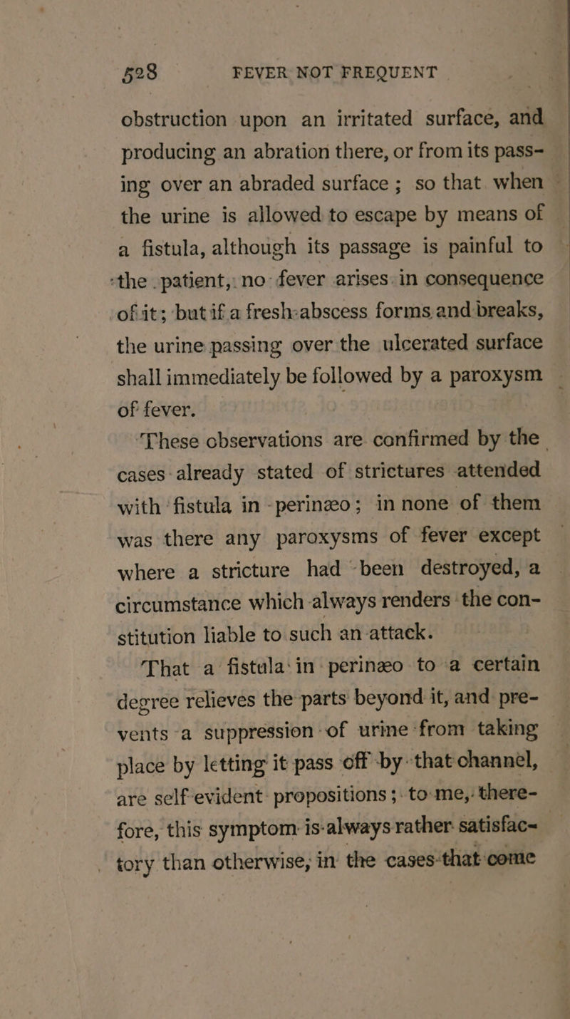 obstruction upon an irritated surface, and a fistula, although its passage is painful to ‘the patient, no fever arises. in consequence ofit; butifa fresh:abscess forms and breaks, the urine passing over the ulcerated surface shall immediately be followed by a paroxysm of fever. cases already stated of strictures attended with ‘fistula in -perinzeo; in none of them was there any paroxysms of fever except where a stricture had “been destroyed, a circumstance which always renders the con- stitution liable to such an attack. That a fistula:‘in perinzeo to a certain vents a suppression of urine from taking place by letting’ it pass off by that channel, are self-evident: propositions ;. to: me, there- tory than otherwise, in the cases-that come