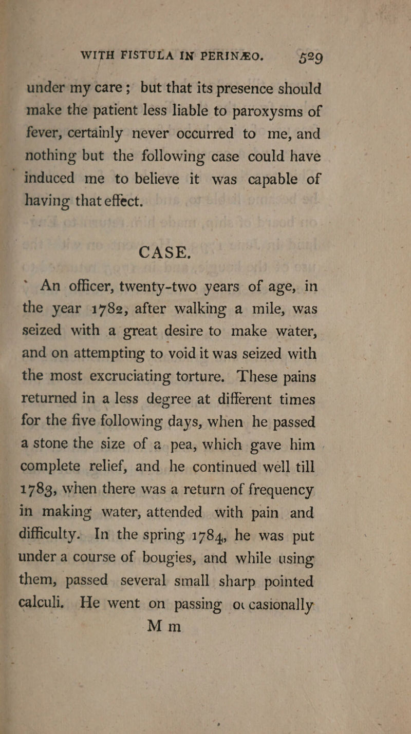 under my care; but that its presence should make the patient less liable to paroxysms of fever, certainly never occurred to me, and nothing but the following case could have induced me to believe it was capable of having that effect. CASE. An officer, twenty-two years of age, in the year 1782, after walking a mile, was seized with a great desire to make water, and on attempting to void it was seized with the most excruciating torture. These pains returned in a less degree at different times for the five following days, when he passed a stone the size of a pea, which gave him complete relief, and he continued well till 1783, when there was a return of frequency in making water, attended with pain and difficulty. In the spring 1784, he was put under a course of bougies, and while using them, passed several small sharp pointed calculi, He went on passing o casionally Mm