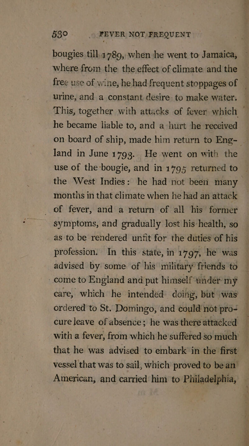 bougies till.1789, when she went to Jamaica, where from the the effect of climate and the urine, and a constant desire- to make water. he became liable to, and a hurt he received Jand in June 1793. He went on with the use of the-bougie, and in 1795 returned to months in that climate when he had an attack of fever, and a return of all his former symptoms, and gradually lost his health, so as to be rendered unfit for the duties of his profession. In this state, in 1797, he was advised by some of his military friends to come to England and put himself “ndér my care, which he intended doing, but was ordered to St. Domingo, and could not pro- cure leave of absence; he was there attacked that he was advised to embark in the first vessel that was to sail, which proved to be an American, and carried him to Philadelphia, -