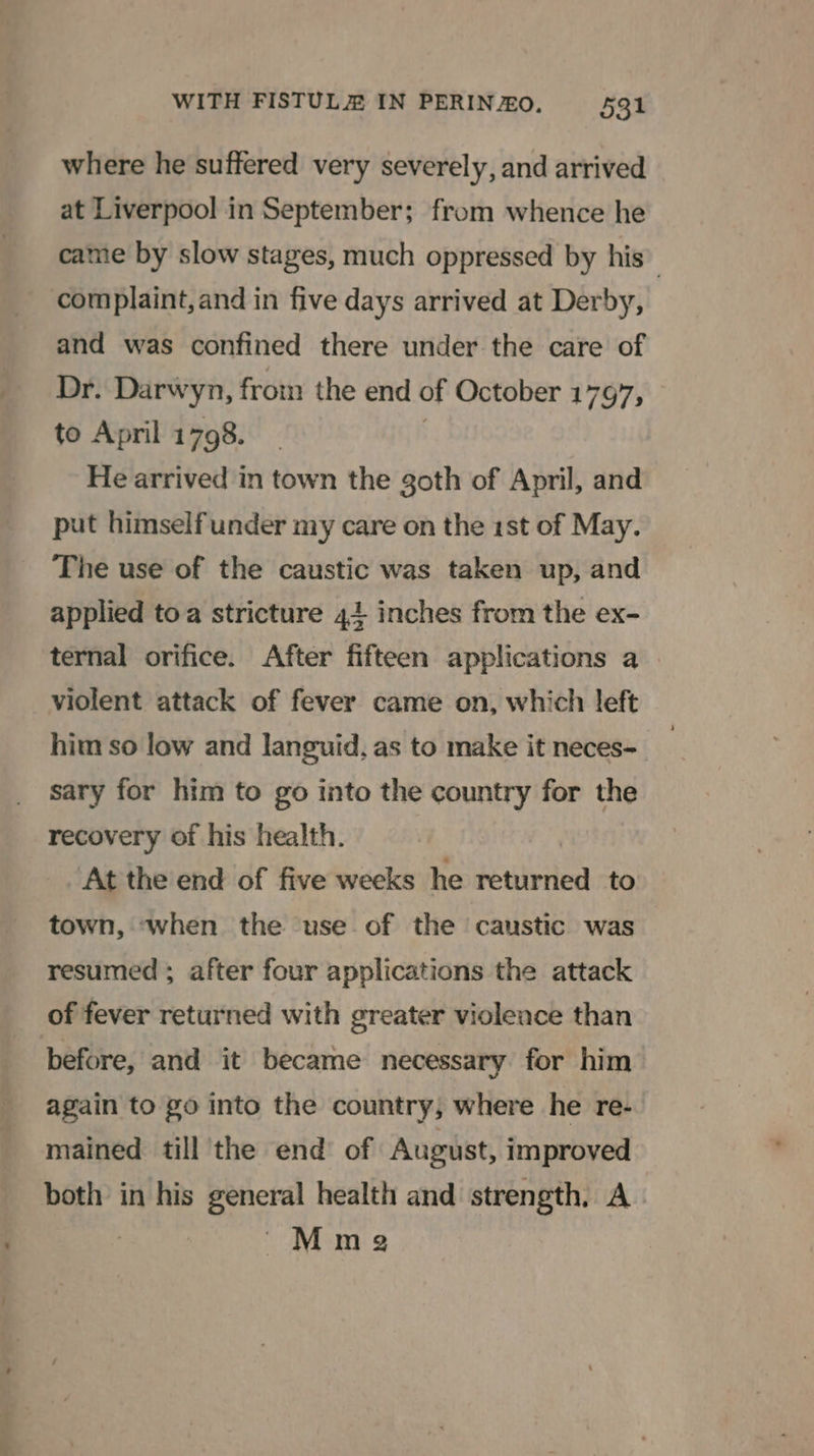 where he suffered very severely, and arrived at Liverpool in September; from whence he came by slow stages, much oppressed by his complaint, and in five days arrived at Derby, and was confined there under the care of Dr. Darwyn, from the end of October 1797, to April 1798. He arrived in town the goth of April, and put himselfunder my care on the ist of May. The use of the caustic was taken up, and applied toa stricture 414 inches from the ex- ternal orifice. After fifteen applications a violent attack of fever came on, which left him so low and languid, as to make it neces- sary for him to go into the country for the recovery of his health. At the end of five weeks he detipded to town, ‘when the use of the caustic was resumed ; after four applications the attack of fever returned with greater violence than before, and it became necessary for him again to go into the country, where he re- mained till the end of August, improved both in his general health and strength. A , Mme