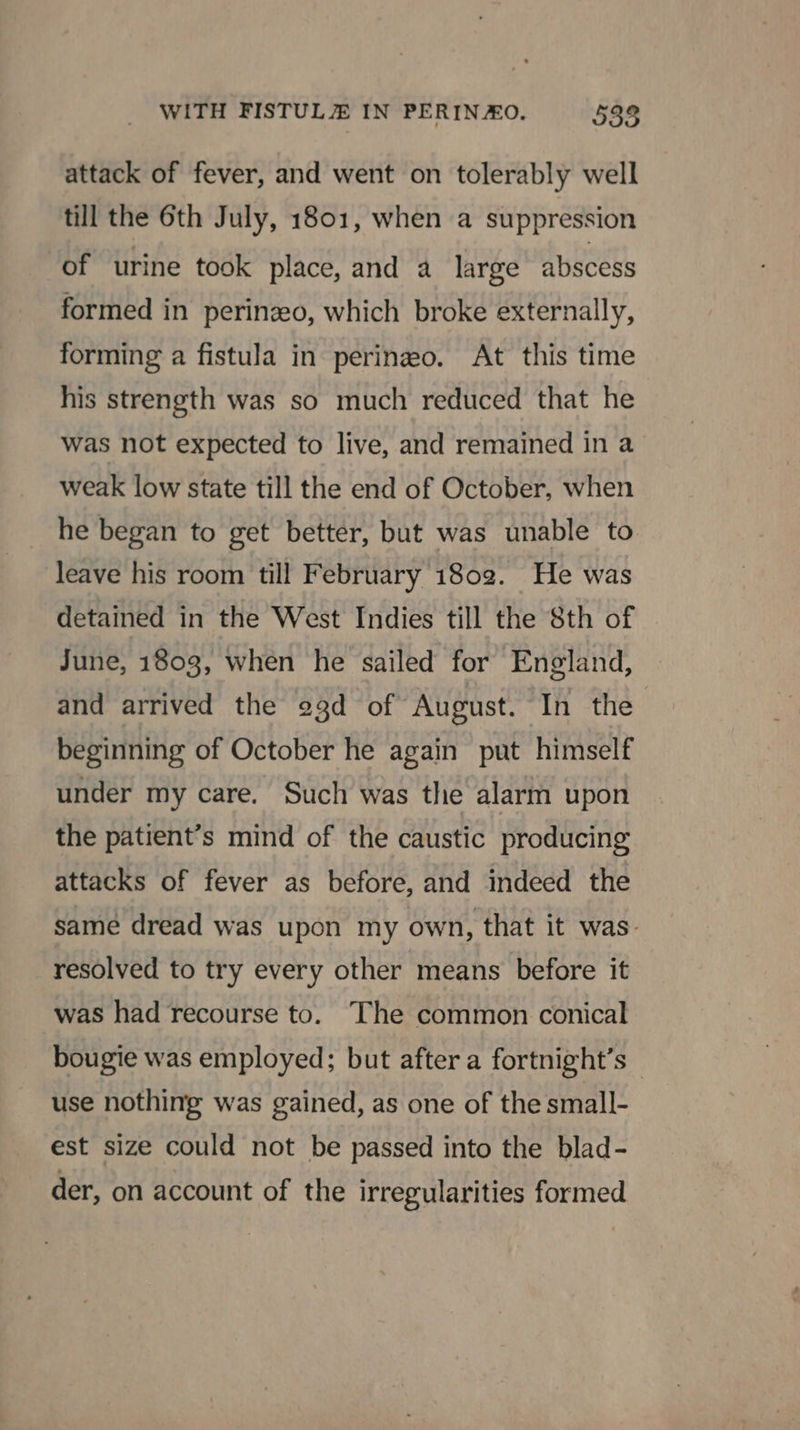 attack of fever, and went on tolerably well till the 6th July, 1801, when a suppression of urine took place, and a large abscess formed in perinzeo, which broke externally, forming a fistula in perinezo. At this time his strength was so much reduced that he was not expected to live, and remained in a weak low state till the end of October, when he began to get better, but was unable to. leave his room till February 1802. He was detained in the West Indies till the 8th of June, 1803, when he sailed for England, and arrived the 23d of ‘August. In the beginning of October he again put himself under my care. Such was the alarm upon the patient’s mind of the caustic producing attacks of fever as before, and indeed the same dread was upon my own, that it was- resolved to try every other means before it was had recourse to. The common conical bougie was employed; but after a fortnight’s - use nothing was gained, as one of the small- est size could not be passed into the blad- der, on account of the irregularities formed