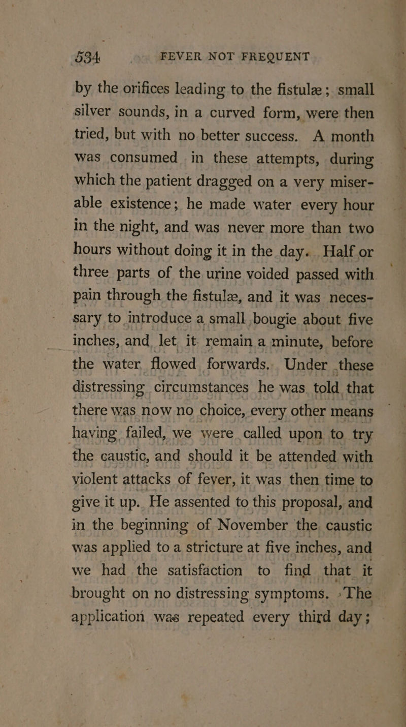 by the orifices leading to the fistulz ; small silver sounds, in a curved form, were then tried, but with no. better success. A month was consumed in these attempts, during - which the patient dragged on a very miser- able existence; he made water every hour in the night, and was never more than two hours without doing it in the day. Half or three parts of the urine voided passed with pain through the fistulae, and it was neces- sary to introduce a small Dougie about five inches, and. Jet it- remain a minute, before the water. flowed forwards. Under these distressing circumstances he was told that there was now no choice, every other means having. failed, we were called upon to try the caustic, and should it be attended with violent attacks of fever, it was then time to give it up. He assented to this proposal, and in the beginning of November the. caustic was applied to a stricture at five inches, and we had the satisfaction to find that it brought on no distressing symptoms. The application was repeated every third day;