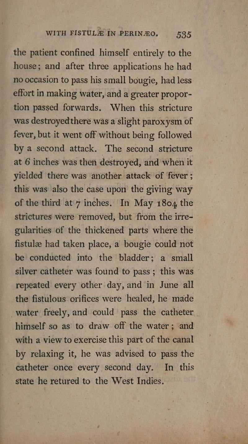 the patient confined himself entirely to the house; and after three applications he had no occasion to pass his small bougie, had less effort in making water, and a greater propor- tion passed forwards. When this stricture was destroyedthere was a slight paroxysm of fever, but it went off without being followed by a second attack. The second stricture at 6 inches was then destroyed, and when it yielded there was another. attack of fever ; this was also the case upon the giving way of the third at 7 inches. In May 1804 the strictures were removed, but from the irre- gularities of the thickened parts where the fistulae had taken place, a bougie could not be conducted into the bladder; a small silver catheter was found to pass; this was - repeated every other day, and in June all the fistulous orifices were healed, he made water freely, and could pass the catheter himself so as to draw off the water; and with a view to exercise this part of the canal by relaxing it, he was advised to pass the catheter once every second day. In this state he retured to the West Indies.