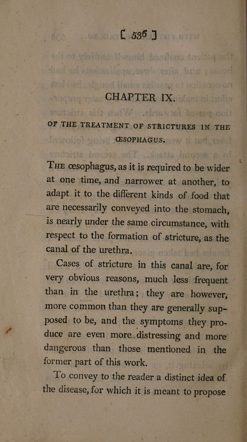 CHAPTER IX. OF THE TREATMENT OF STRICTURES IN THE CESOPHAGUS. Pur cesophagus, as it is required to be wider at one ‘time, and_ narrower at another, to adapt it to the different kinds of food that are necessarily conveyed into the stomach, is nearly under the same circumstance, with canal of the urethra. Cases of stricture in this canal are, for than in the urethra; they are however, more common than they are generally sup- posed to be, and the symptoms they pro- dangerous than those mentioned in the former part of this work. Lo convey to the reader a distinct idea of the disease, for which it is meant to propose a pl he
