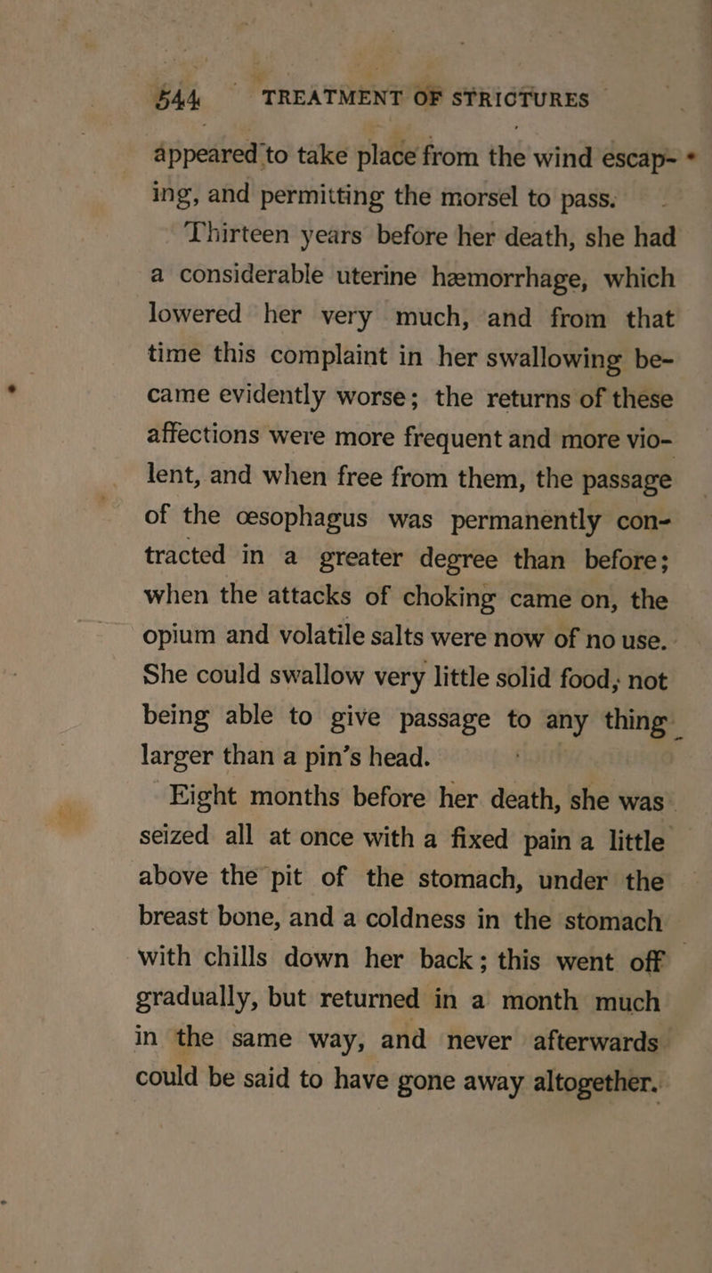 appeared to take place from the wind escap~ * ing, and permitting the morsel to pass. Thirteen years before her death, she had a considerable uterine hemorrhage, which lowered her very much, and from that time this complaint in her swallowing be- came evidently worse; the returns of these affections were more frequent and more vio- lent, and when free from them, the passage of the cesophagus was permanently con- tracted in a greater degree than before; when the attacks of choking came on, the opium and volatile salts were now of no use. She could swallow very little solid food, not being able to give passage to any thing larger than a pin’s head. | | Eight months before her death, she was’ seized all at once with a fixed pain a little above the pit of the stomach, under the breast bone, and a coldness in the stomach with chills down her back ; this went off | gradually, but returned in a month much in the same way, and never afterwards. could be said to have gone away altogether.