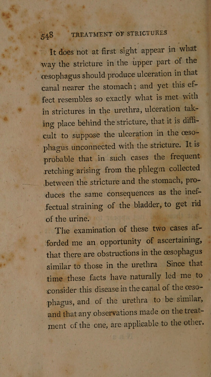 _ \ P : : i it does not at first sight appear in what way the stricture in the upper part of the canal nearer the stomach; and yet this ef-— fect resembles so exactly what is met with in strictures in the urethra, ulceration tak- ing place behind the stricture, that it is diffi- probable that in such cases the frequent retching arising from the phlegm collected between the stricture and the stomach, pro- duces the same consequences as the inef- fectual straining of the Pieces to get rid The examination of these tv forded me an. opportunity of ascertaining, . that there are obstructions in the oesophagus similar to those in the urethra Since that time these facts have naturally led me to — consider this disease in the canal of the oeso- phagus, and of the urethra to be similar, and that any observations made on the treat- ment of the one, are applicable to the other. ee ee es.
