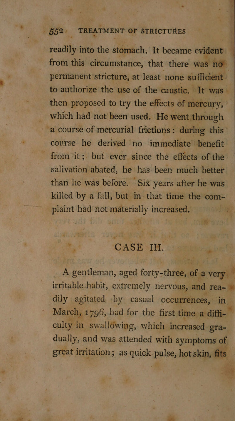 | 52&gt; TREATMENT OF STRICTURES readily into the stomach. It became evident from this circumstance, that there wall no permanent stricture, at least none sufficient to authorize the use of the caustic. It was | then proposed to try the effects of mercury, which had not been used. He went through a course of mercurial frictions: during this course he derived no immediate’ benefit from ‘it;. but ever since the effects of the salivation abated, he has been much better than he was before. | Six years after he was killed by a fall, but in that time the com- piaint had not neeney increased, | hai CASE IM. is A gentleman, aged forty thea of a very irritable habit, extremely nervous, and rea~ © dily agitated by casual occurrences, a March, 1796, had for the first time a diffi- culty i in swallowing, which increased gra- dually, and was attended with symptoms of great irritation ; as quick pulse, hot skin, fits