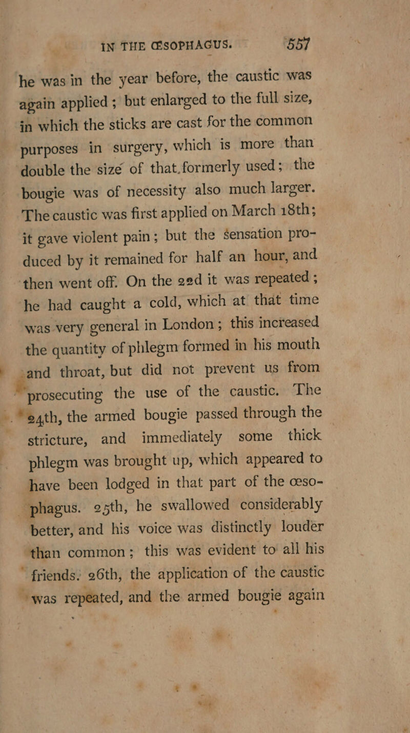 , he was in the year before, the caustic was again applied ; but enlarged to the full size, in which the sticks are cast for the common purposes in surgery, which is more than double the size of that.formerly used; the bougie was of necessity also much larger. The caustic was first applied on March 18th; it gave violent pain; but the sensation pro- duced by it remained for half an hour, and ‘then went off. On the ged it was repeated ; he had caught a cold, which at that time was very general in London ; this increased the quantity of phlegm formed in his mouth ‘and throat, but did not prevent us from stricture, and immediately some thick phlegm was brought up, which appeared to have been lodged in that part of the ceso- better, and his voice was distinctly louder owen common: this was evident to all his * friends. 26th, the application of the caustic “was repeated, and the armed eb again