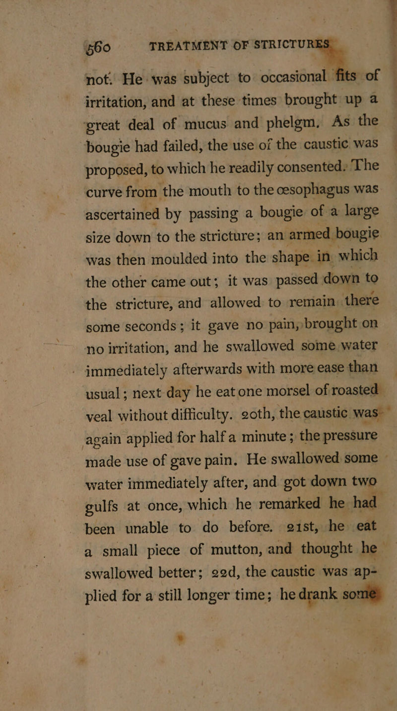 irritation, and at these times brought up a ‘great deal of mucus and phelgm. As the bougie had failed, the use of the caustic was proposed, to which he readily consented, The curve from the mouth to the cesophagus was ascertained by passing a bougie of a large size down to the stricture; an armed bougie was then moulded into the shape. in which the other came out; it was passed down to the stricture, and allowed to remain ‘there some seconds; it gave no pain, brought on no irritation, and he swallowed some water - immediately afterwards with more ease than usual; next day he eat one morsel of roasted I , . 2 4 again applied for half minute ; the pressure water immediately after, and got down two gulfs at once, which he remarked he hac been unable to do before. gist, he od a small piece of mutton, and thought he swallowed better; 22d, the caustic was ap-