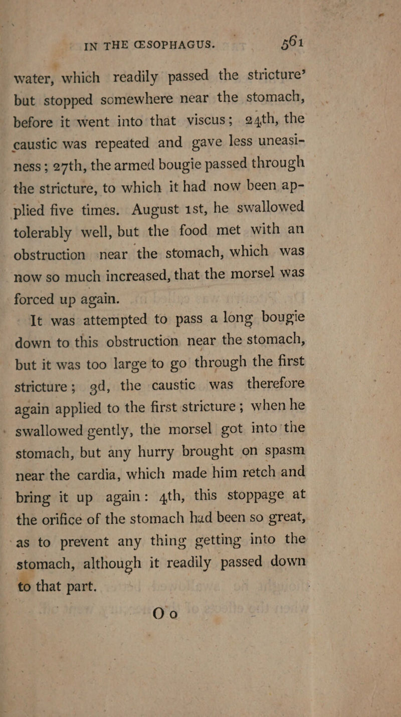 water, which readily passed the stricture’ but stopped somewhere near the stomach, before it went into that viscus; 24th, the caustic was repeated and gave less uneasi- ness ; 27th, the armed bougie passed through the stricture, to which it had now been ap- plied five times. August 1st, he swallowed tolerably well, but the food met with an obstruction near the stomach, which was ‘now so much increased, that the morsel was forced up again. It was attempted to pass a long bougie down to this obstruction near the stomach, but it was too large to go through the first stricture; 9d, the caustic was therefore again applied to the first stricture ; when he - swallowed gently, the morsel got into the stomach, but any hurry brought on spasm near the cardia, which made him retch and bring it up again: 4th, this stoppage at the orifice of the stomach had been so great, ‘as to prevent any thing getting into the | stomach, although it readily passed down to that part. Oo