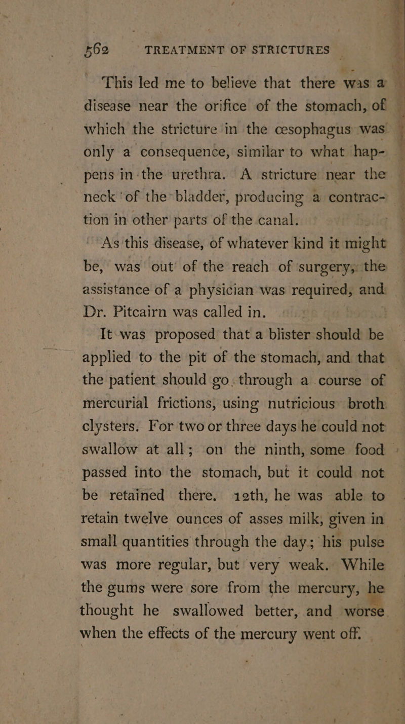 only a consequence, similar to what hap- pens inthe urethra. &lt;A. stricture near the neck ‘of the&gt; bladder, producing a contrac- tion in other parts of the canal. As this disease, of whatever kind it might assistance of a physician was required, and Dr. Pitcairn was called in. | It-was proposed that a blister should be the patient should go. through a course of clysters. For two or three days he could not be retained there. 1eth, he was able to small quantities through the day; his pulse was more regular, but very weak. While the gums were sore from the mercury, he thought he swallowed better, aye when the effects of the mercury went off, — 4 ‘ if .