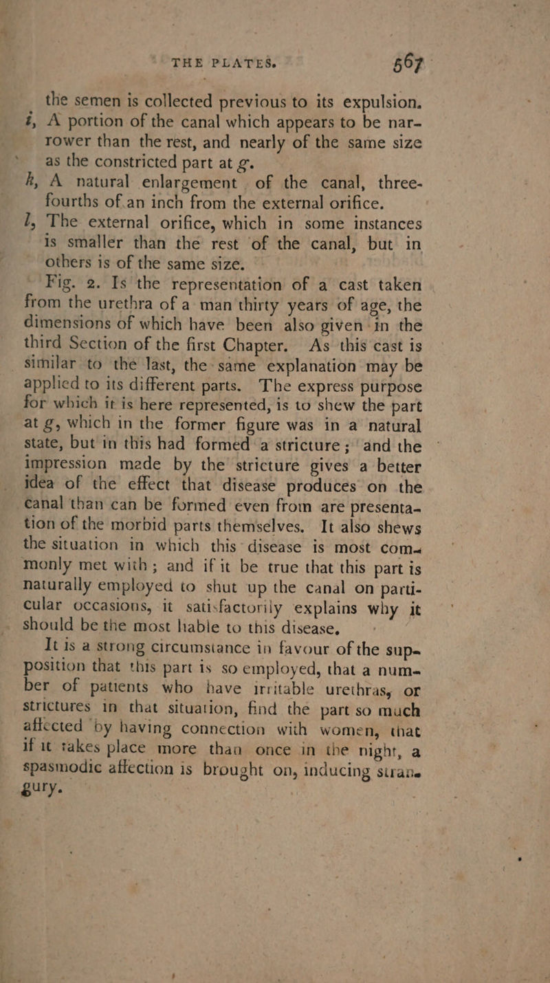 THE PLATES. 567 the semen is collected previous to its expulsion. #, A portion of the canal which appears to be nar- rower than the rest, and nearly of the same size as the constricted part at ¢. k, A natural enlargement . of the canal, three- fourths of.an inch from the external orifice. 1, The external orifice, which in some instances is smaller than the rest of the canal, but in others is of the same size. from the urethra of a man thirty years of age, the dimensions of which have been also given in the third Section of the first Chapter. As this cast is _ Similar to the last, the: same explanation may be applied to its different parts. The express purpose for which it is here represented, is to shew the part at g, which in the former figure was in a natural state, but in this had formed ‘a stricture ; /and the impression made by the stricture gives a better idea of the effect that disease produces on the canal than can be formed even from are presenta- tion of the morbid parts themselves. It also shews the situation in which this* disease is most com monly met with; and if it be true that this part is naturally employed to shut up the canal on parti- cular occasions, it satisfactorily explains why it should be the most hable to this disease, It is a strong circumstance in favour of the sup- position that this part is so employed, that a num- ber of patients who have irritable urethras, or strictures in that situation, find the part so much affected ‘by having connection with women, that if it takes place more than once in the night, a spasmodic affection is brought on, inducing siraie gury. '