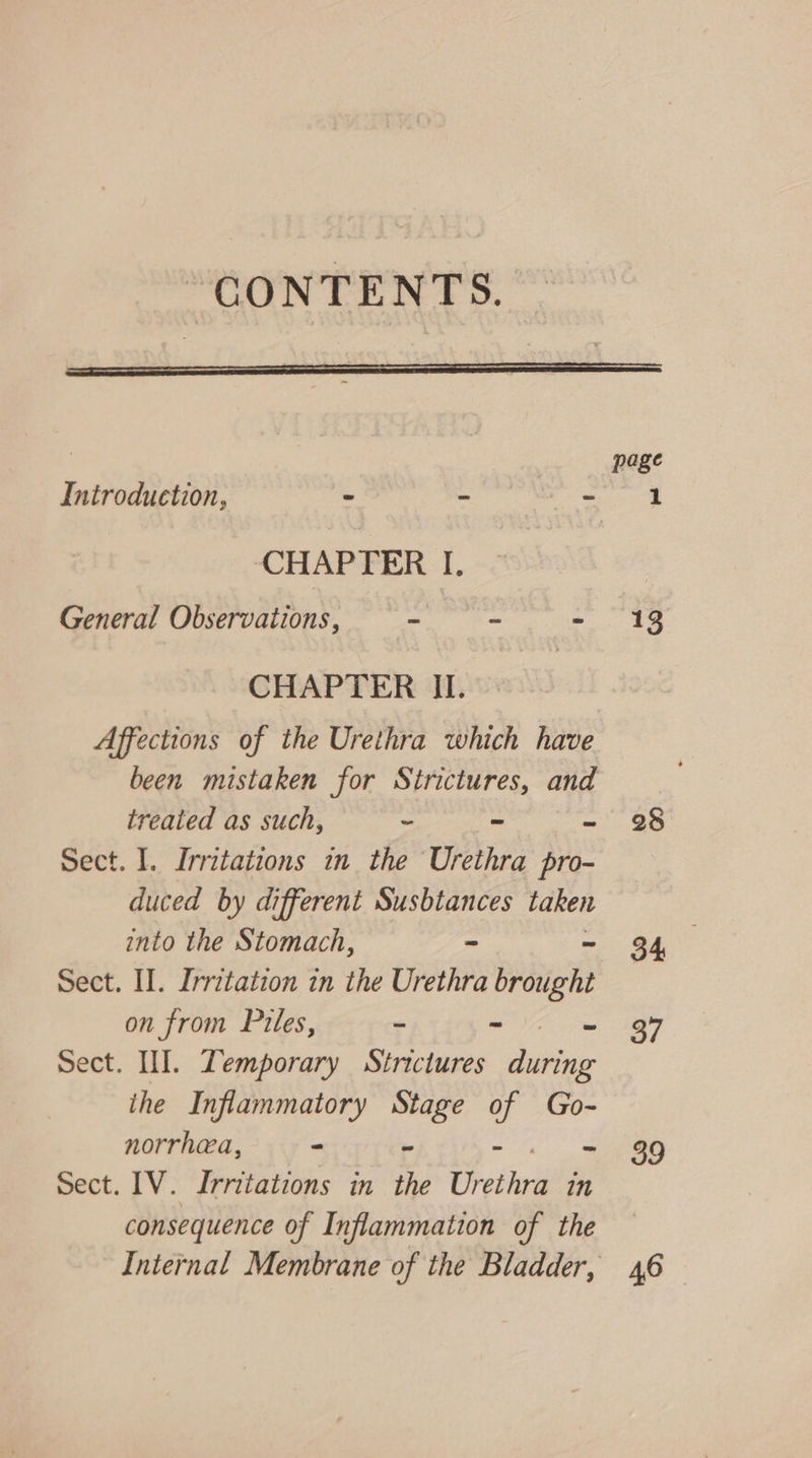 “CONTENTS. CHAPTER I. General Observations, sisscut ie : CHAPTER II. Affections of the Urethra which have treated as such, - ~ = Sect. I. Irritations in the Urethra pro- duced by different Susbtances taken into the Stomach, - - Sect. II. Irritation in the Urethra brought on from Piles, - - Sect. HI. Zemporary Strictures during ihe Inflammatory Stage ar Go- norrhea, - - if Sect. [V. Irritations in the ef iied nm consequence of Inflammation of the 13 28 34 37 39 46