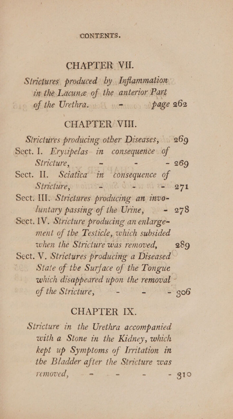 CHAPTER VII. Strictures. produced hy Inflammation in the.Lacune of the anterior Part of the Urethra... = ‘page CHAPTER VII. Sirictures producing other Diseases, Sect. I. Eryszpelas. in consequence of Stricture, ~ + ~ Stricture, ET RONG Oote ue Sect. UI. Strectures producing an invo- luntary passing of the Urine, — = Sect. 1V. Stricture producing an enlarge- ment of the Testicle, which subsided when the Stricture was removed, Sect. V. Strictures producing a Diseased State of the Surface of the Tongue 262 269 ov1 278 289 of the Stricture, - ke : CHAPTER IX. Stricture in the Urethra accompanied with a Stone in the Kidney, which kept up Symptoms of Irritation in the Bladder after the Stricture was removed, - .- - - 300 310