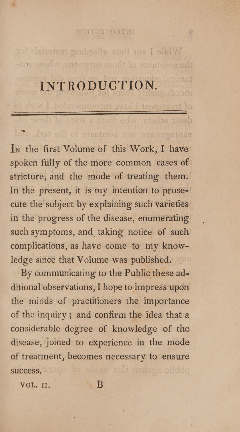 INTRODUCTION. ~ In the first Volume of this Work, I have: spoken fully of the more common cases of: stricture, and the mode of treating them. In the present, it is my intention to prose= cute the subject by explaining such varieties. in the progress of the disease, enumerating such symptoms, and_ taking notice of such complications, as have come to my know- ledge since that Volume was published. By communicating to the Public these ad- ditional observations, I hope to impress upon the minds of’ practitioners the importance of the inquiry ; and confirm the idea that a considerable degree of knowledge of the disease, Joined to experience in the mode of treatment, becomes necessary to ensure success. | VOL. I,! B