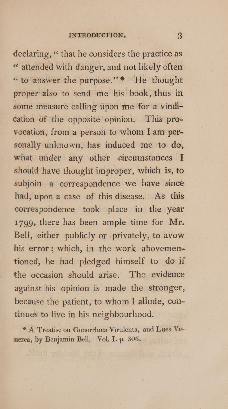 declaring, ‘‘ that he considers the practice as « attended with danger, and not likely often «to answer the purpose.’”’** He thought proper also to send me his book, thus in some measure calling upon me for a vindi- cation of the opposite opinion. ‘This pro- vocation, from a person to whom | am per- sonally unknown, has induced me to do, what under any other circumstances I should have thought improper, which is, to subjoin a correspondence we have since had, upon a case of this disease. As this correspondence took place in the year 1799, there has been ample time for Mr. Bell, either publicly or privately, to avow his error; which, in the work abovemen- tioned, he had pledged himself to do if the occasion should arise. The evidence against his opinion is made the stronger, because the patient, to whom I allude, con- tinues to live in his neighbourhood. * A Treatise on Gonorrhcea Virulenta, and Lues Ve- nerea, by Benjamin Bell. Vol. I. p. 306.