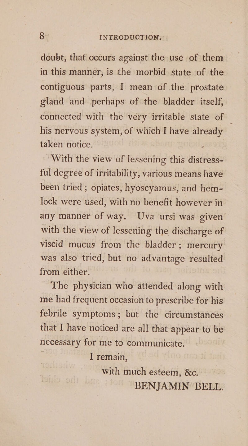 doubt, that occurs against the use of them in this manner, is the morbid state of the contiguous parts, I mean of the prostate gland and perhaps of the bladder itself, connected with the very irritable state of his nervous system, of which I have already taken notice. | With the view of lessening this distress- ful degree of irritability, various means have been tried ; opiates, hyoscyarmus, and hem- lock were used, with no benefit however in any manner of way. Uva ursi was given with the view of lessening the discharge of viscid mucus from the bladder ; mercury was also tried, but no advantage resulted from either. The physician who attended along with me had frequent occasion to prescribe for his febrile symptoms ; but the circumstances that I have noticed are all that appear to be necessary for me to communicate. ; Iremain, — with much esteem, &amp;c. BENJAMIN BELL.