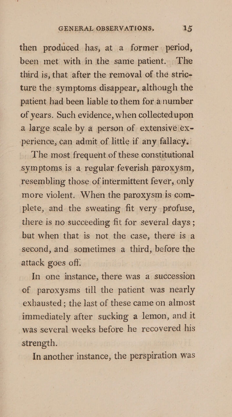 then produced has, at a former period, been met with in the same patient. The third is, that after the removal of the stric- ture the symptoms disappear, although the patient had been liable to them for a number of years. Such evidence, when collectedupon a large scale by a person of extensive ex- perience, can admit of little if any fallacy. The most frequent of these constitutional symptoms is a. regular feverish paroxysm, resembling those of intermittent fever, only more violent. When the paroxysm is com- plete, and the sweating fit very profuse, there is no succeeding fit for several days; but when that is not the case, there is a second, and sometimes a third, before the attack goes off. In one instance, there was a succession of paroxysms till the patient was nearly exhausted; the last of these came on almost immediately after sucking a lemon, and it was several weeks before he recovered his strength. In ancther instance, the perspiration was