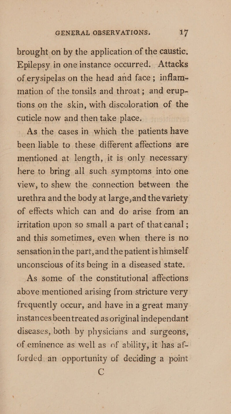 brought on by the application of the caustic. Epilepsy in one instance occurred. Attacks of erysipelas on the head and face; inflam- mation of the tonsils and throat; and erup- tions on the skin, with discoloration of the cuticle now and then take place. As the cases in which the patients have been liable to these different affections are mentioned at length, it is only necessary here to bring all such symptoms into one view, to shew the connection between the urethra and the body at large,and the variety of effects which can and do arise from an irritation upon so small a part of that canal ; and this sometimes, even when there is no sensation in the part, and the patient is himself unconscious of its being in a diseased state. As some of the constitutional affections above mentioned arising from stricture very frequently occur, and have ina great many instances beentreated as original independant diseases, both by physicians and surgeons, of eminence as well as of ability, it has af- forded. an opportunity of deciding a point C