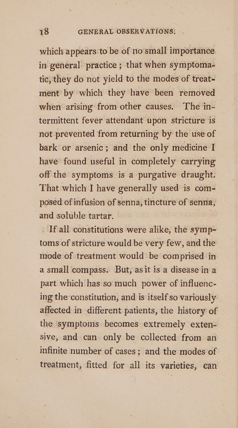 which appears to be of no small importance in general practice ; that when symptoma- tic, they do not yield to the modes of treat- ment by which they have been removed when arising from other causes. The in- termittent fever attendant upon stricture is not prevented from returning by the use of bark or arsenic; and the only medicine I have found useful in completely carrying off the symptoms is a purgative draught. That which I have generally used is com- posed of infusion of senna, tincture of senna, and soluble tartar. - If.all constitutions were alike, the symp- toms of stricture would be very few, and the mode of treatment would be comprised in a small compass. But, asit is a disease in a part which has so much power of influenc- ing the-constitution, and is itself so variously affected in different patients, the history of the symptoms becomes extremely exten- sive, and can only be collected from an infinite number of cases; and the modes of treatment, fitted for all its varieties, can
