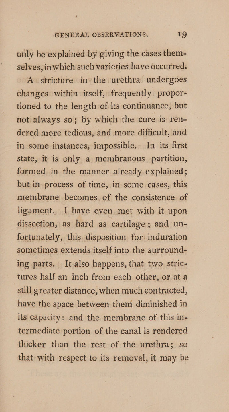 only be explained by giving the cases them- selves, inwhich such varieties have occurred. A stricture in the urethra undergoes changes within itself, frequently propor- tioned to the length of its continuance, but not always so; by which the cure is ren- dered more tedious, and more difficult, and in some instances, impossible. In its first state, it is only a membranous partition, _ formed in the manner already explained; but in process of time, in some cases, this membrane becomes of the consistence of ligament. I have even met with it upon dissection, as hard as cartilage ; and un- fortunately, this disposition for: induration sometimes extends itself into the surround- ing parts. It also happens, that two stric- tures half an inch from each other, or at a stull greater distance, when much contracted, have the space between them diminished in its Capacity: and the membrane of this in- termediate portion of the canal is rendered thicker than the rest of the urethra; so that with respect to its removal, it may be