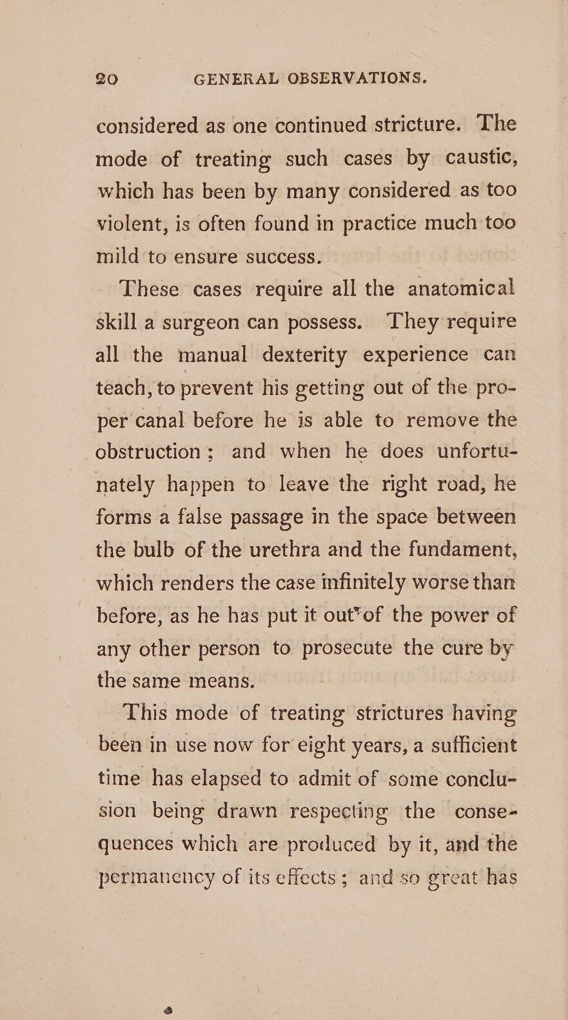considered as one continued stricture. The mode of treating such cases by caustic, which has been by many considered as too violent, is often found in practice much too mild to ensure success. These cases require all the anatomical skill a surgeon can possess. They require all the manual dexterity experience can teach, to prevent his getting out of the pro- per canal before he is able to remove the obstruction ; and when he does unfortu- nately happen to leave the right road, he forms a false passage in the space between the bulb of the urethra and the fundament, which renders the case infinitely worse than before, as he has put it out*of the power of any other person to prosecute the cure by the same means. | This mode of treating strictures having been in use now for eight years, a sufficient time has elapsed to admit of some conclu- sion being drawn respecting the conse- quences which are produced by it, and the permanency of its effects; and so great has