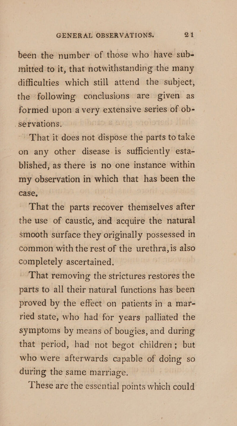 been the number of those who have sub- mitted to it, that notwithstanding the many difficulties which still attend the subject, the following conclusions are given as formed upon a very extensive series of ob- servations. | That it does not dispose the parts to take on any other disease is sufficiently esta- blished, as there is no one instance within my observation in which that has been the case, | That the parts recover themselves after the use of caustic, and acquire the natural smooth surface they originally possessed in common with the rest of the urethra, is also completely ascertained. - That removing the strictures restores the parts to all their natural functions has been proved by the effect on patients in a mar- ried state, who had for years palliated the symptoms by means of bougies, and during that period, had not begot children; but who were afterwards capable of doing so during the same marriage. These are the essential points which could
