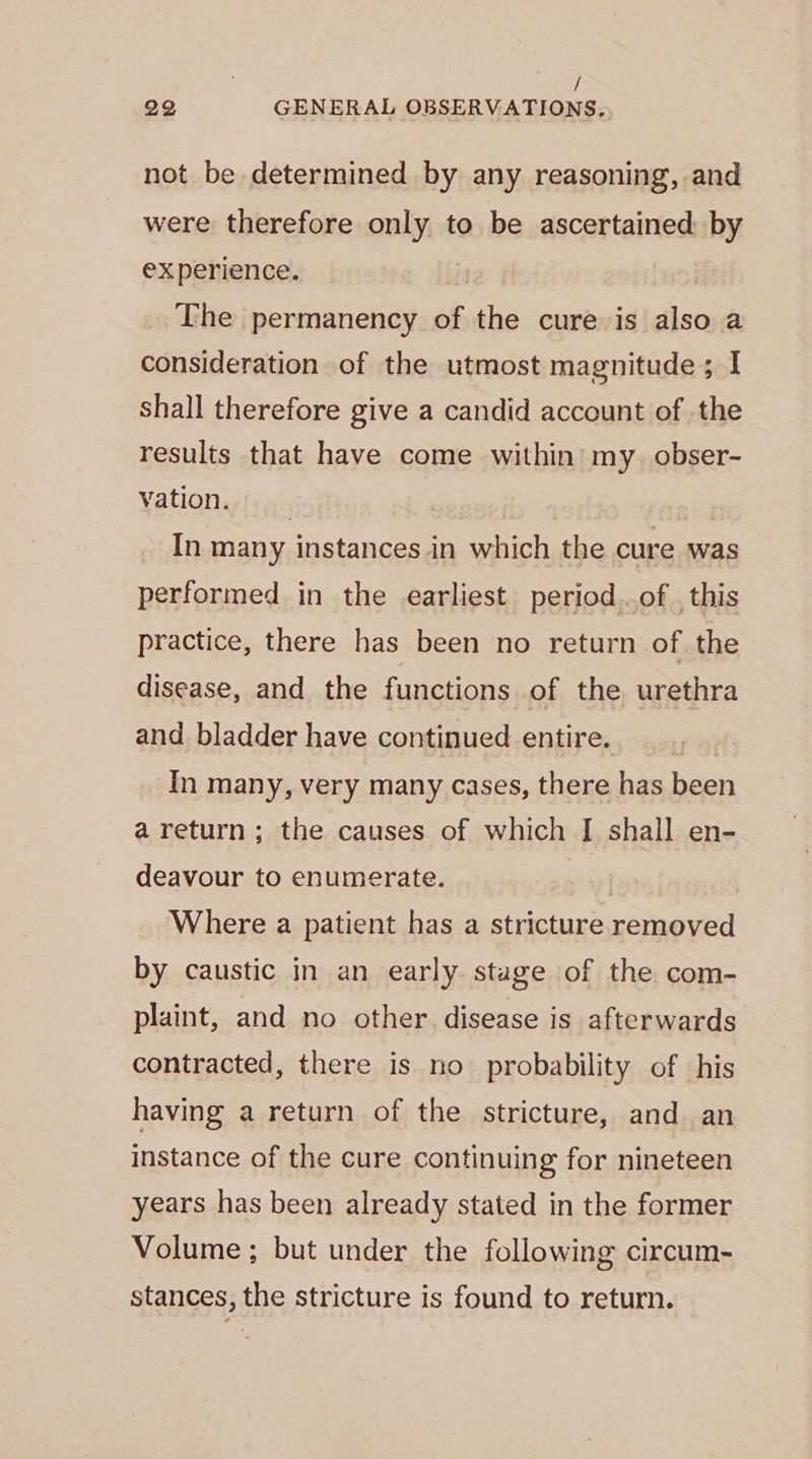 not be determined by any reasoning, and were therefore only to be ascertained by experience. The permanency of the cure is also a consideration of the utmost magnitude ; I shall therefore give a candid account of the results that have come within my. obser- vation. si | In many instances in which the cure was performed in the earliest period ..of , this practice, there has been no return of the disease, and the functions of the urethra and bladder have continued entire. In many, very many cases, there has been a return; the causes of which [| shall en- deavour to enumerate. ” | | Where a patient has a stricture removed by caustic in an early stage of the com- plaint, and no other. disease is afterwards contracted, there is no probability of his having a return of the stricture, and an instance of the cure continuing for nineteen years has been already stated in the former Volume; but under the following circum- stances, the stricture is found to return.